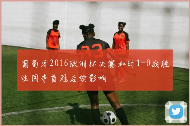 葡萄牙2016欧洲杯决赛加时1-0战胜法国夺首冠后续影响